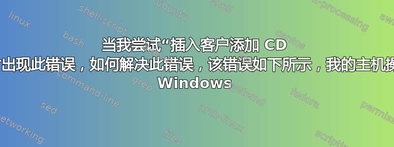 当我尝试“插入客户添加 CD 映像...”时出现此错误，如何解决此错误，该错误如下所示，我的主机操作系统是 Windows