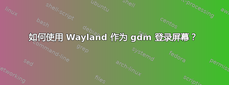 如何使用 Wayland 作为 gdm 登录屏幕？