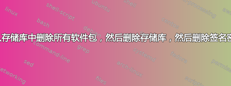 如何从存储库中删除所有软件包，然后删除存储库，然后删除签名密钥？