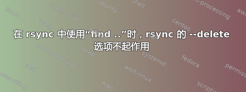 在 rsync 中使用“find ..”时，rsync 的 --delete 选项不起作用