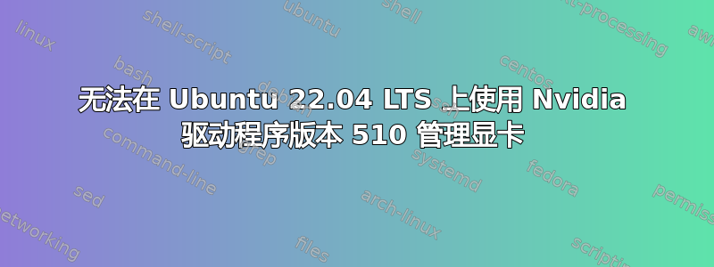 无法在 Ubuntu 22.04 LTS 上使用 Nvidia 驱动程序版本 510 管理显卡