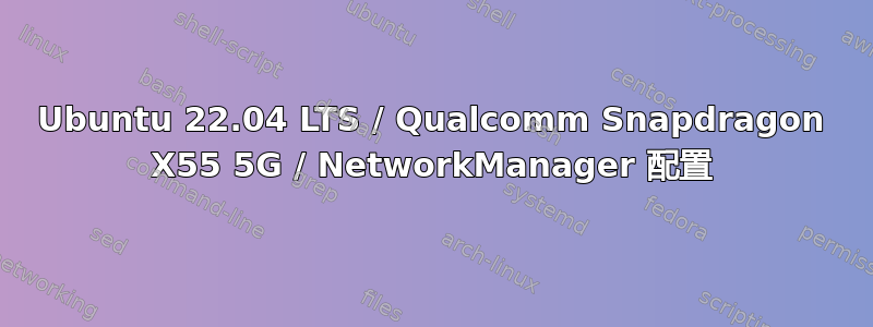 Ubuntu 22.04 LTS / Qualcomm Snapdragon X55 5G / NetworkManager 配置