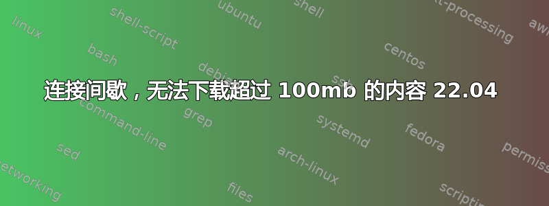 连接间歇，无法下载超过 100mb 的内容 22.04