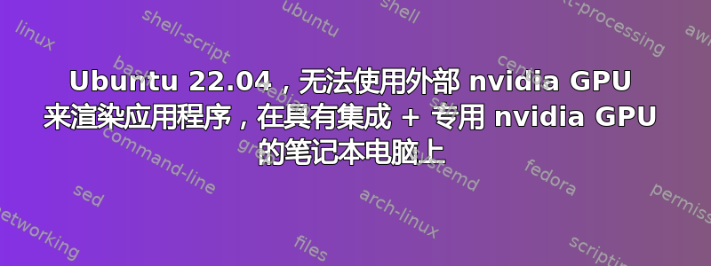 Ubuntu 22.04，无法使用外部 nvidia GPU 来渲染应用程序，在具有集成 + 专用 nvidia GPU 的笔记本电脑上