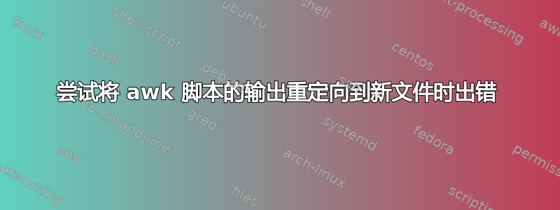 尝试将 awk 脚本的输出重定向到新文件时出错