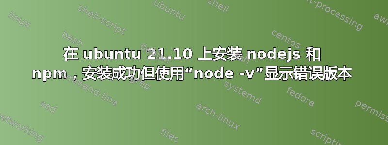 在 ubuntu 21.10 上安装 nodejs 和 npm，安装成功但使用“node -v”显示错误版本