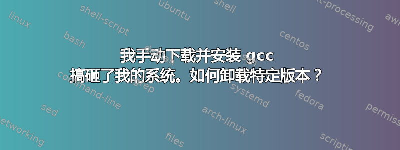 我手动下载并安装 gcc 搞砸了我的系统。如何卸载特定版本？