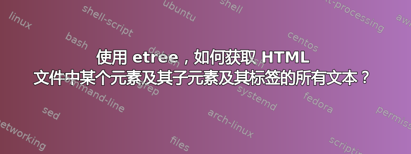 使用 etree，如何获取 HTML 文件中某个元素及其子元素及其标签的所有文本？