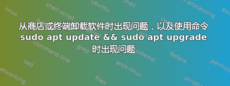 从商店或终端卸载软件时出现问题，以及使用命令 sudo apt update && sudo apt upgrade 时出现问题