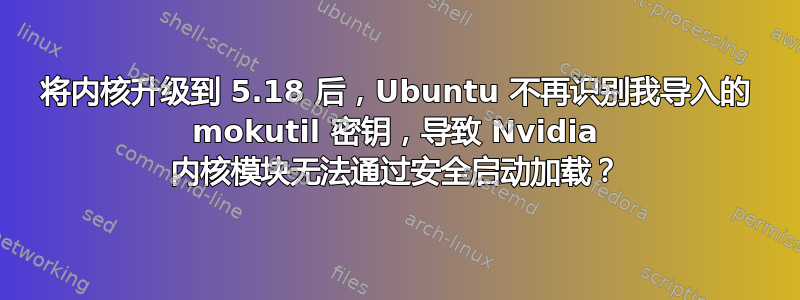 将内核升级到 5.18 后，Ubuntu 不再识别我导入的 mokutil 密钥，导致 Nvidia 内核模块无法通过安全启动加载？