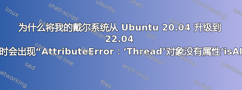 为什么将我的戴尔系统从 Ubuntu 20.04 升级到 22.04 后，重启时会出现“AttributeError：‘Thread’对象没有属性‘isAlive’”？