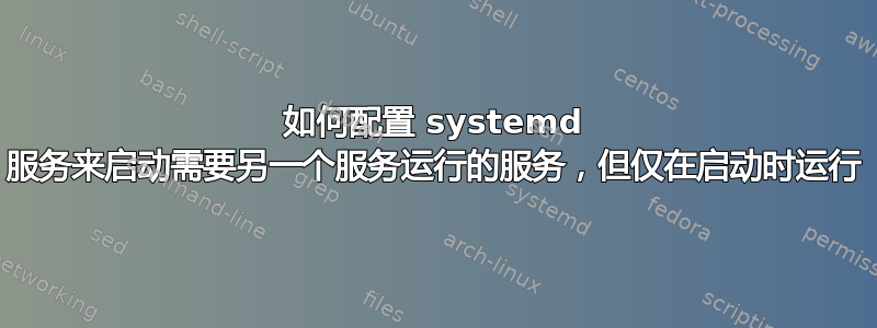 如何配置 systemd 服务来启动需要另一个服务运行的服务，但仅在启动时运行