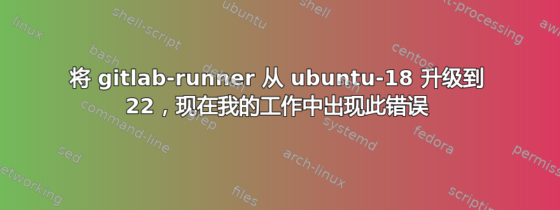 将 gitlab-runner 从 ubuntu-18 升级到 22，现在我的工作中出现此错误