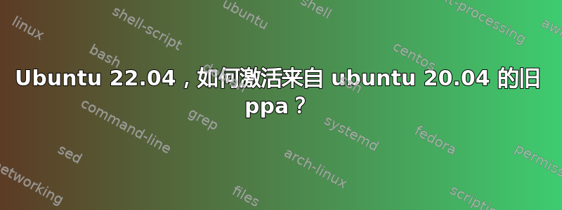 Ubuntu 22.04，如何激活来自 ubuntu 20.04 的旧 ppa？