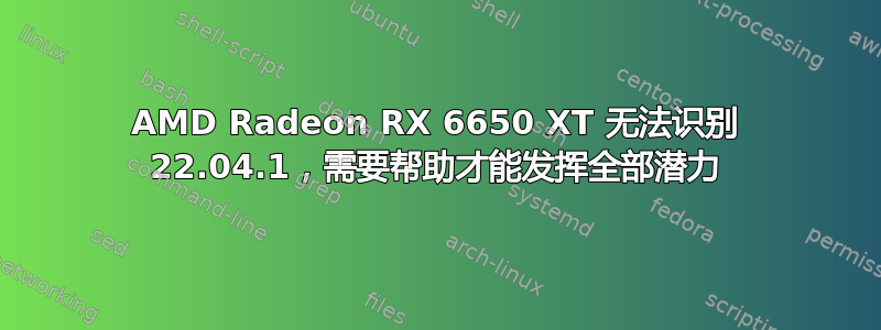 AMD Radeon RX 6650 XT 无法识别 22.04.1，需要帮助才能发挥全部潜力