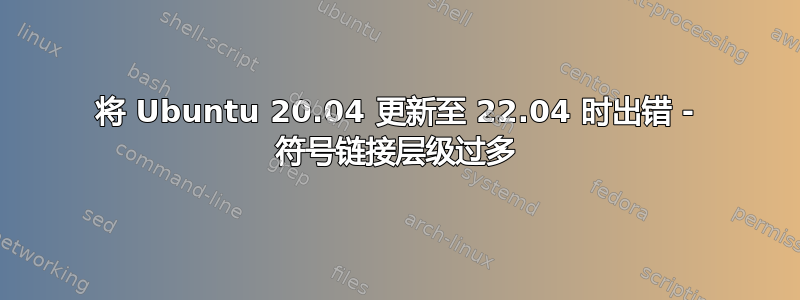 将 Ubuntu 20.04 更新至 22.04 时出错 - 符号链接层级过多