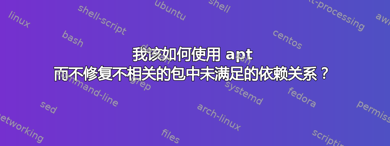 我该如何使用 apt 而不修复不相关的包中未满足的依赖关系？