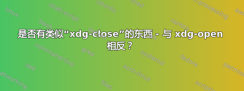 是否有类似“xdg-close”的东西 - 与 xdg-open 相反？