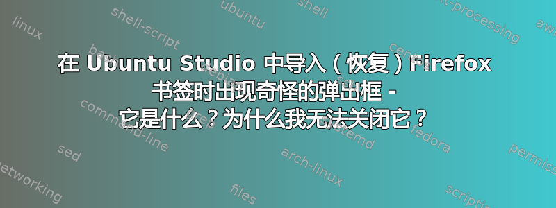 在 Ubuntu Studio 中导入（恢复）Firefox 书签时出现奇怪的弹出框 - 它是什么？为什么我无法关闭它？