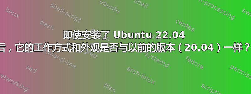 即使安装了 Ubuntu 22.04 后，它的工作方式和外观是否与以前的版本（20.04）一样？