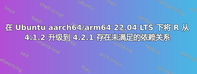 在 Ubuntu aarch64/arm64 22.04 LTS 下将 R 从 4.1.2 升级到 4.2.1 存在未满足的依赖关系