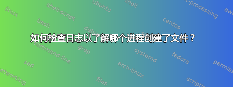 如何检查日志以了解哪个进程创建了文件？ 