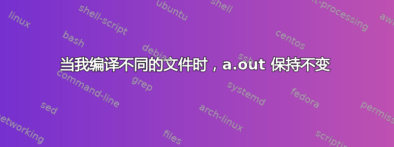 当我编译不同的文件时，a.out 保持不变