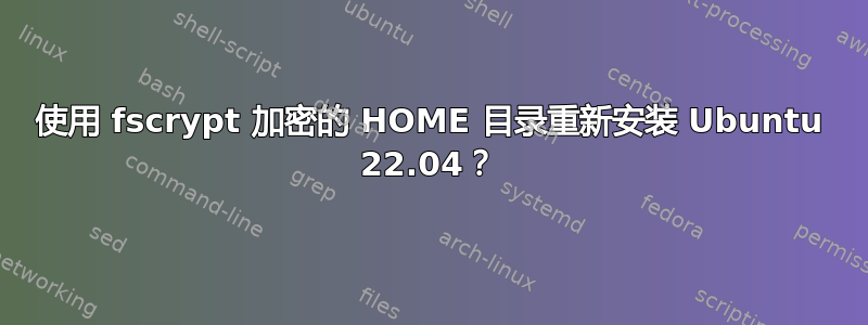 使用 fscrypt 加密的 HOME 目录重新安装 Ubuntu 22.04？