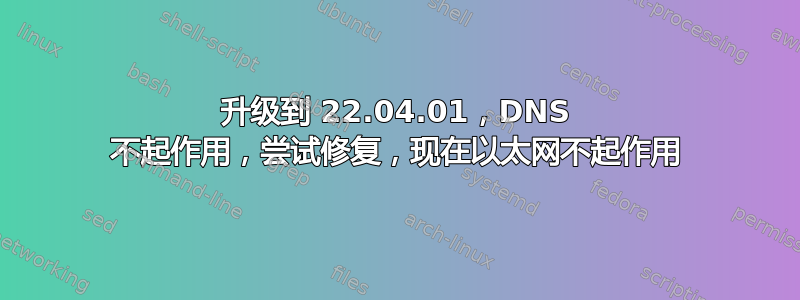 升级到 22.04.01，DNS 不起作用，尝试修复，现在以太网不起作用