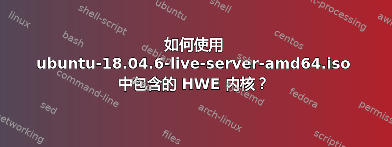 如何使用 ubuntu-18.04.6-live-server-amd64.iso 中包含的 HWE 内核？