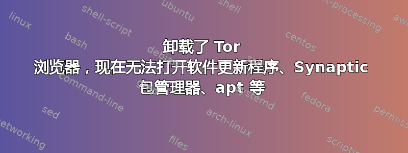 卸载了 Tor 浏览器，现在无法打开软件更新程序、Synaptic 包管理器、apt 等