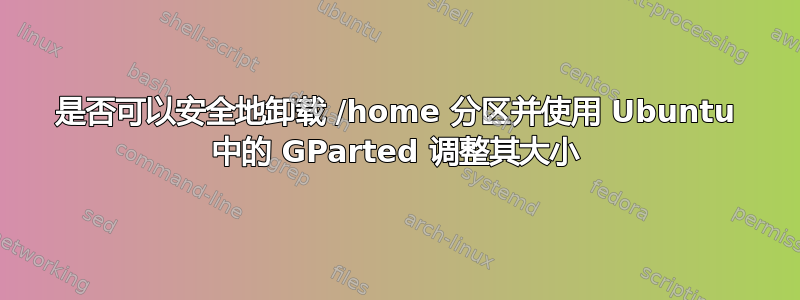 是否可以安全地卸载 /home 分区并使用 Ubuntu 中的 GParted 调整其大小