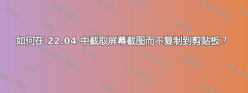 如何在 22.04 中截取屏幕截图而不复制到剪贴板？