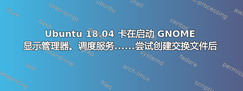 Ubuntu 18.04 卡在启动 GNOME 显示管理器。调度服务......尝试创建交换文件后