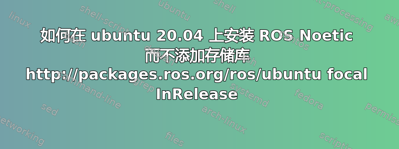 如何在 ubuntu 20.04 上安装 ROS Noetic 而不添加存储库 http://packages.ros.org/ros/ubuntu focal InRelease