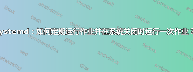 systemd：如何定期运行作业并在系统关闭时运行一次作业？