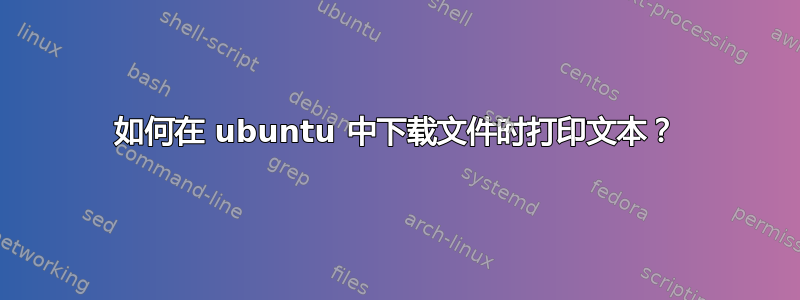 如何在 ubuntu 中下载文件时打印文本？