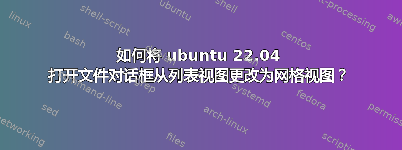 如何将 ubuntu 22.04 打开文件对话框从列表视图更改为网格视图？