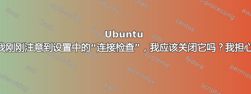 Ubuntu 22.04，我刚刚注意到设置中的“连接检查”，我应该关闭它吗？我担心我的隐私