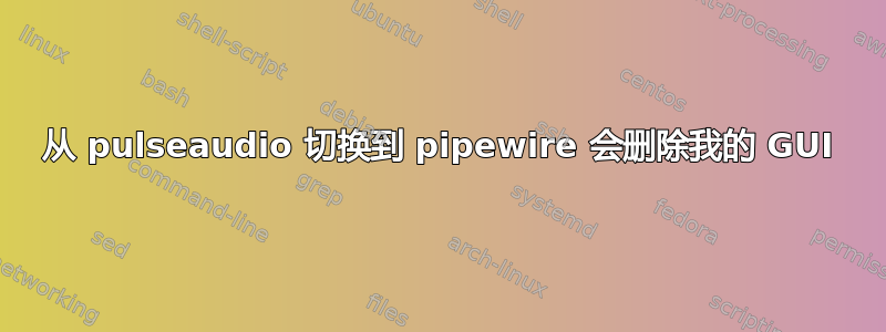 从 pulseaudio 切换到 pipewire 会删除我的 GUI