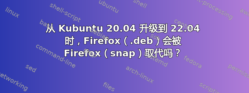 从 Kubuntu 20.04 升级到 22.04 时，Firefox（.deb）会被 Firefox（snap）取代吗？