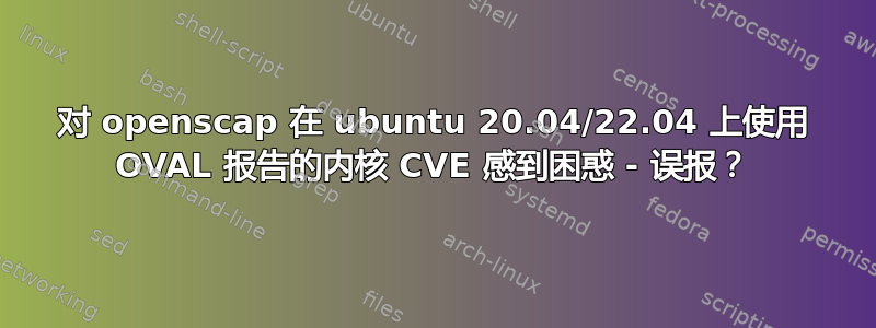 对 openscap 在 ubuntu 20.04/22.04 上使用 OVAL 报告的内核 CVE 感到困惑 - 误报？