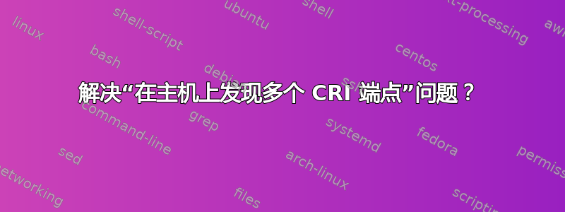 解决“在主机上发现多个 CRI 端点”问题？