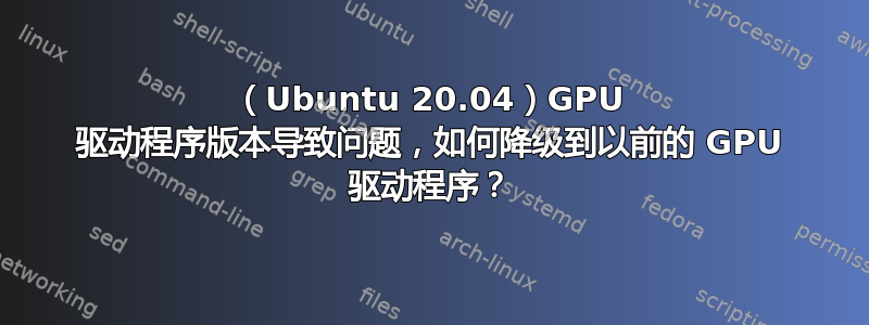 （Ubuntu 20.04）GPU 驱动程序版本导致问题，如何降级到以前的 GPU 驱动程序？