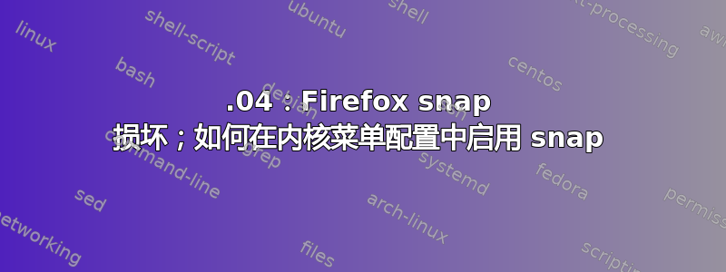 22.04：Firefox snap 损坏；如何在内核菜单配置中启用 snap