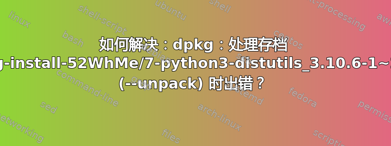 如何解决：dpkg：处理存档 /tmp/apt-dpkg-install-52WhMe/7-python3-distutils_3.10.6-1~22.04_all.deb (--unpack) 时出错？