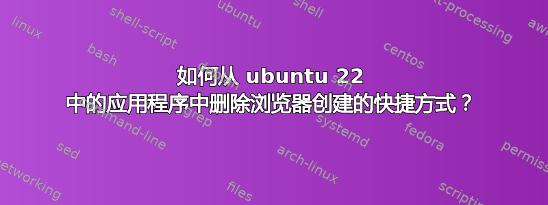 如何从 ubuntu 22 中的应用程序中删除浏览器创建的快捷方式？