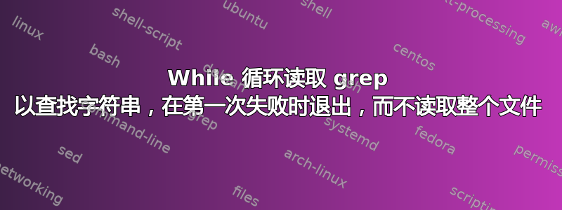 While 循环读取 grep 以查找字符串，在第一次失败时退出，而不读取整个文件