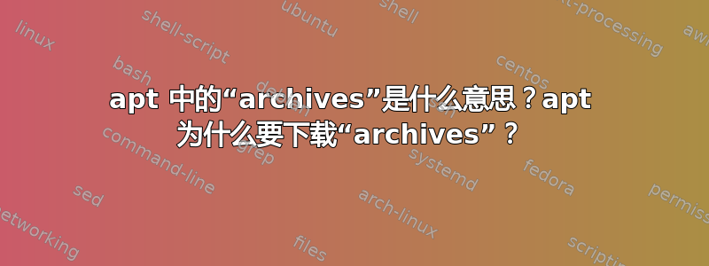 apt 中的“archives”是什么意思？apt 为什么要下载“archives”？