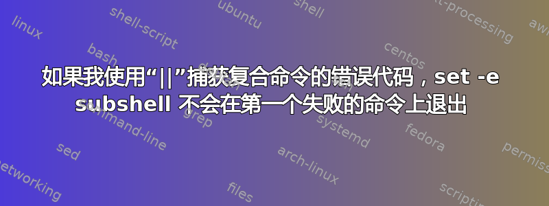 如果我使用“||”捕获复合命令的错误代码，set -e subshel​​l 不会在第一个失败的命令上退出